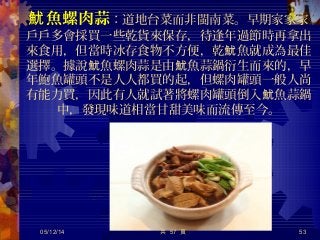 魚螺肉蒜魷 ：道地台菜而非閩南菜。早期家家家
戶戶多會採買一些乾貨來保存，待逢年過節時再拿出
來食用，但當時冰存食物不方便，乾 魚就成為最佳魷
選擇。據說 魚螺肉蒜是由 魚蒜鍋衍生而來的，早魷 魷
年鮑魚罐頭不是人人都買的起，但螺肉罐頭一般人尚
有能力買，因此有人就試著將螺肉罐頭倒入 魚蒜鍋魷
中，發現味道相當甘甜美味而流傳至今。
05/12/14 53共 57 頁
 