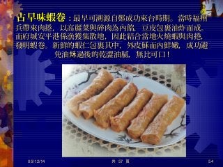 古早味蝦卷古早味蝦卷：：最早可溯源自鄭成功來台時期。當時福州最早可溯源自鄭成功來台時期。當時福州
兵帶來肉捲，以高麗菜與碎肉為內餡，豆皮包裹油炸而成。兵帶來肉捲，以高麗菜與碎肉為內餡，豆皮包裹油炸而成。
而府城安平港係漁獲集散地，因此結合當地火燒蝦與肉捲，而府城安平港係漁獲集散地，因此結合當地火燒蝦與肉捲，
發明蝦卷。新鮮的蝦仁包裹其中，外皮穌而內鮮嫩，成功避發明蝦卷。新鮮的蝦仁包裹其中，外皮穌而內鮮嫩，成功避
免油 過後的乾澀油膩，無比可口秌免油 過後的乾澀油膩，無比可口秌 !!
05/12/14 54共 57 頁
 