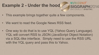 Example 2 - Under the hood
• $.getJSON(newsqueryUrl, function (yqlObject) {} );
• $ refers to the jQuery object. getJSON i...
