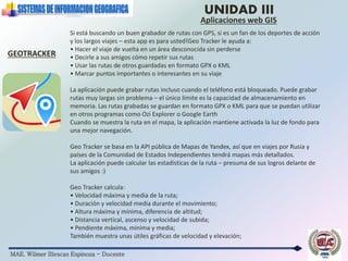 MAE. Wilmer Illescas Espinoza - Docente
UNIDAD III
Aplicaciones web GIS
GEOTRACKER
Si está buscando un buen grabador de rutas con GPS, si es un fan de los deportes de acción
y los largos viajes – esta app es para usted!Geo Tracker le ayuda a:
• Hacer el viaje de vuelta en un área desconocida sin perderse
• Decirle a sus amigos cómo repetir sus rutas
• Usar las rutas de otros guardadas en formato GPX o KML
• Marcar puntos importantes o interesantes en su viaje
La aplicación puede grabar rutas incluso cuando el teléfono está bloqueado. Puede grabar
rutas muy largas sin problema – el único límite es la capacidad de almacenamiento en
memoria. Las rutas grabadas se guardan en formato GPX o KML para que se puedan utilizar
en otros programas como Ozi Explorer o Google Earth
Cuando se muestra la ruta en el mapa, la aplicación mantiene activada la luz de fondo para
una mejor navegación.
Geo Tracker se basa en la API pública de Mapas de Yandex, así que en viajes por Rusia y
países de la Comunidad de Estados Independientes tendrá mapas más detallados.
La aplicación puede calcular las estadísticas de la ruta – presuma de sus logros delante de
sus amigos :)
Geo Tracker calcula:
• Velocidad máxima y media de la ruta;
• Duración y velocidad media durante el movimiento;
• Altura máxima y mínima, diferencia de altitud;
• Distancia vertical, ascenso y velocidad de subida;
• Pendiente máxima, mínima y media;
También muestra unas útiles gráficas de velocidad y elevación;
 