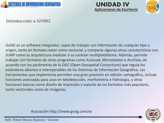 MAE. Wilmer Illescas Espinoza - Docente
UNIDAD IV
Aplicaciones de Escritorio
Introducción a GVSIG
Asociación http://www.gvsig.com/es
GvSIG es un software integrador, capaz de trabajar con información de cualquier tipo u
origen, tanto en formato raster como vectorial, y comparte algunas otras características con
JUMP como su arquitectura modular o su carácter multiplataforma. Además, permite
trabajar con formatos de otros programas como Autocad, Microstation o ArcView, de
acuerdo con los parámetros de la OGC (Open Geospatial Consortium) que regula los
estándares abiertos e interoperables de los Sistemas de Información Geográfica. Las
herramientas que implementa permiten una gran precisión en edición cartográfica, incluye
funciones avanzadas para usos en teledetección, morfometría e hidrología, y otras
funciones básicas como diseño de impresión y soporte de los formatos más populares,
tanto vectoriales como de imágenes.
 