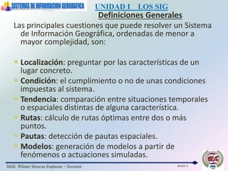 MAE. Wilmer Illescas Espinoza - Docente
UNIDAD I LOS SIG
Definiciones Generales
Sesión 1
Las principales cuestiones que puede resolver un Sistema
de Información Geográfica, ordenadas de menor a
mayor complejidad, son:
 Localización: preguntar por las características de un
lugar concreto.
 Condición: el cumplimiento o no de unas condiciones
impuestas al sistema.
 Tendencia: comparación entre situaciones temporales
o espaciales distintas de alguna característica.
 Rutas: cálculo de rutas óptimas entre dos o más
puntos.
 Pautas: detección de pautas espaciales.
 Modelos: generación de modelos a partir de
fenómenos o actuaciones simuladas.
 