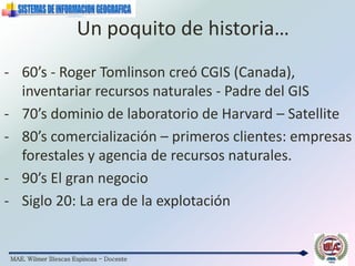 MAE. Wilmer Illescas Espinoza - Docente
Un poquito de historia…
- 60’s - Roger Tomlinson creó CGIS (Canada),
inventariar recursos naturales - Padre del GIS
- 70’s dominio de laboratorio de Harvard – Satellite
- 80’s comercialización – primeros clientes: empresas
forestales y agencia de recursos naturales.
- 90’s El gran negocio
- Siglo 20: La era de la explotación
 