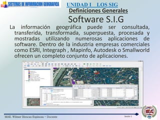 MAE. Wilmer Illescas Espinoza - Docente
UNIDAD I LOS SIG
Definiciones Generales
Sesión 1
Software S.I.G
La información geográfica puede ser consultada,
transferida, transformada, superpuesta, procesada y
mostradas utilizando numerosas aplicaciones de
software. Dentro de la industria empresas comerciales
como ESRI, Integraph , Mapinfo, Autodesk o Smallworld
ofrecen un completo conjunto de aplicaciones.
 
