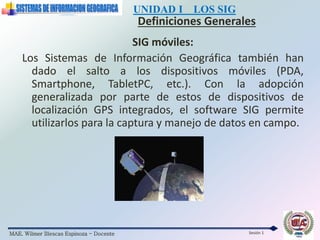 MAE. Wilmer Illescas Espinoza - Docente
UNIDAD I LOS SIG
Definiciones Generales
Sesión 1
SIG móviles:
Los Sistemas de Información Geográfica también han
dado el salto a los dispositivos móviles (PDA,
Smartphone, TabletPC, etc.). Con la adopción
generalizada por parte de estos de dispositivos de
localización GPS integrados, el software SIG permite
utilizarlos para la captura y manejo de datos en campo.
 