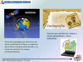 MAE. Wilmer Illescas Espinoza - Docente
Parte de la geología que determina de
forma matemática la figura y magnitud
de la Tierra o de gran parte de ella, y se
ocupa de construir los mapas
correspondientes.
•2.
Ciencia que estudia los mapas y
cartas geográficas y cómo
realizarlos.
 