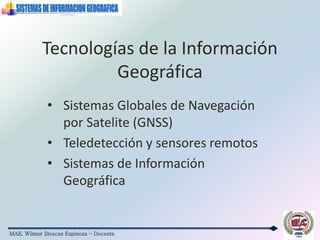 MAE. Wilmer Illescas Espinoza - Docente
Tecnologías de la Información
Geográfica
• Sistemas Globales de Navegación
por Satelite (GNSS)
• Teledetección y sensores remotos
• Sistemas de Información
Geográfica
 