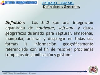 MAE. Wilmer Illescas Espinoza - Docente
UNIDAD I LOS SIG
Definiciones Generales
Sesión 1
Definición: Los S.I.G son una integración
organizada de hardware, software y datos
geográficos diseñado para capturar, almacenar,
manipular, analizar y desplegar en todas sus
formas la información geográficamente
referenciada con el fin de resolver problemas
complejos de planificación y gestión.
 