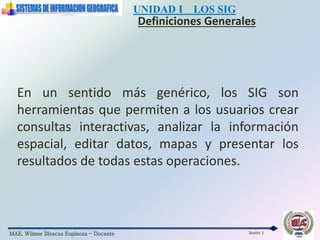 MAE. Wilmer Illescas Espinoza - Docente
UNIDAD I LOS SIG
Definiciones Generales
Sesión 1
En un sentido más genérico, los SIG son
herramientas que permiten a los usuarios crear
consultas interactivas, analizar la información
espacial, editar datos, mapas y presentar los
resultados de todas estas operaciones.
 