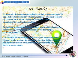 MAE. Wilmer Illescas Espinoza - Docente
El desarrollo de las nuevas tecnologías ha dado como resultado “la
sociedad de la información y la comunicación", un nuevo contexto
social con fuertes repercusiones en el mundo laboral,
especialmente en el sector servicios.
Ésta asignatura pretende darle a conocer al estudiante las nuevas
tendencias en los negocios apoyados por las tecnologías
computacionales.
Los Sistemas de Información Geográfica (SIG) se constituye en
técnicas fundamentales para apoyar la logística del turismo, pues
nos permiten realizar un levantamiento del contexto de acción de
los recursos turísticos.
JUSTIFICACIÓN
 
