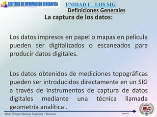 MAE. Wilmer Illescas Espinoza - Docente
UNIDAD I LOS SIG
Definiciones Generales
Sesión 1
La captura de los datos:
Los datos impresos en papel o mapas en película
pueden ser digitalizados o escaneados para
producir datos digitales.
Los datos obtenidos de mediciones topográficas
pueden ser introducidos directamente en un SIG
a través de instrumentos de captura de datos
digitales mediante una técnica llamada
geometría analítica .
 
