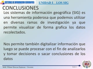 MAE. Wilmer Illescas Espinoza - Docente
UNIDAD I LOS SIG
Sesión 1
Los sistemas de información geográfica (SIG) es
una herramienta poderosa que podemos utilizar
en diversas ramas de investigación ya que
permite visualizar de forma grafica los datos
recolectados.
Nos permite también digitalizar información que
luego se puede procesar con el fin de analizarlos
y tomar decisiones o sacar conclusiones de los
datos
CONCLUSIONES
 