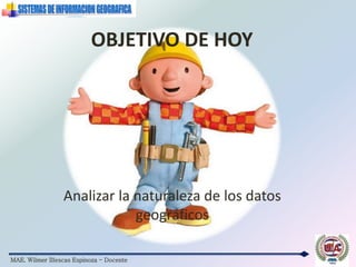 MAE. Wilmer Illescas Espinoza - Docente
OBJETIVO DE HOY
Analizar la naturaleza de los datos
geográficos
 