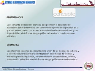 MAE. Wilmer Illescas Espinoza - Docente
GEOTELEMÁTICA
Es el conjunto de recursos técnicos que permiten el desarrollo de
actividades sobre el territorio con conocimiento previo de la posición en la
que nos encontramos, con acceso a servicios de telecomunicaciones y con
disponibilidad de información geográfica del territorio donde estamos
ubicados.
Es un término científico que resulta de la unión de las ciencias de la tierra y
la informática para expresar una integración sistemática de técnicas y
metodologías de adquisición, almacenamiento, procesamiento, análisis,
presentación y distribución de información geográficamente referenciada.
GEOMÁTICA
 