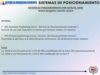 MAE. Wilmer Illescas Espinoza - Docente
SISTEMAS DE POSICIONAMIENTO
SISTEMA DE POSICIONAMIENTO POR SATÉLITE, GNSS
Global Navigation Satellite System
Servicios
• SPS (Standard Positioning Servic, ‘Servicio de Posicionamiento Estándar’).
Servicio de uso civil. Exactitud 15 metros por término médio, 2.5 máximo.
• PPS (Precise positioning service, ‘Servicio de Posicionamiento Preciso’)
Reservado al ejercito y a la administración americanos. 30 centímetros como máximo.
Señal
L1: Señal a una frecuencia de 1.575,42 Mhz condificada con la clave C/A (course/acquisition)
L2: Señal a una frecuencia de 1.227,6 Mhz codificada con la clave P
 