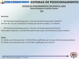 MAE. Wilmer Illescas Espinoza - Docente
SISTEMAS DE POSICIONAMIENTO
SISTEMA DE POSICIONAMIENTO POR SATÉLITE, GNSS
Global Navigation Satellite System
Servicios
• SPS (Standard Positioning Servic, ‘Servicio de Posicionamiento Estándar’).
Servicio de uso civil. Exactitud 15 metros por término médio, 2.5 máximo.
• PPS (Precise positioning service, ‘Servicio de Posicionamiento Preciso’)
Reservado al ejercito y a la administración americanos. 30 centímetros como máximo.
Señal
L1: Señal a una frecuencia de 1.575,42 Mhz condificada con la clave C/A (course/acquisition)
L2: Señal a una frecuencia de 1.227,6 Mhz codificada con la clave P
GPS
 