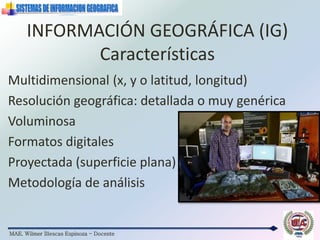 MAE. Wilmer Illescas Espinoza - Docente
INFORMACIÓN GEOGRÁFICA (IG)
Características
Multidimensional (x, y o latitud, longitud)
Resolución geográfica: detallada o muy genérica
Voluminosa
Formatos digitales
Proyectada (superficie plana)
Metodología de análisis
 