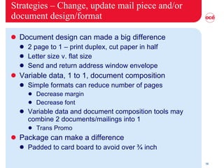 Strategies – Change, update mail piece and/or document design/format Document design can made a big difference 2 page to 1 – print duplex, cut paper in half Letter size v. flat size Send and return address window envelope Variable data, 1 to 1, document composition  Simple formats can reduce number of pages Decrease margin Decrease font Variable data and document composition tools may combine 2 documents/mailings into 1 Trans Promo Package can make a difference Padded to card board to avoid over ¾ inch 