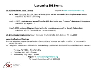 Upcoming SIG Events SIG Webinar Series- every Tuesday   Register at  www.sourcinginterests.org   NEW DATE:   Thursday, April 23, 2009  -  Winning Tools and Techniques for Sourcing in a Down Market Presented By: Denali Consulting April 28, 2009 -  An Integrated View of Supplier Risk: Protecting your Company’s Results and Reputation Presented By: Hiperos LLC May 5, 2009 - Untapped Savings Opportunity: An Innovative Approach to Rapidly Reduce Costs Presented By: ICG Commerce and The Hackett Group SIG Global Leadership Summit,   Loews Coronado Bay, Coronado, Calif. October 20 – 23, 2009  Upcoming Regional Meetings Regional Meetings are one-day gatherings that provide an intimate setting for providers to interact with corporate users. SIG's Regionals provide education and local networking for members and invited non-member corporate users. Tuesday, April 28th – New York City Thursday, April 30th – Chicago Wednesday, May 20th – Toronto    Register at  www.sourcinginterests.org   For more information, call 530-582-8600 