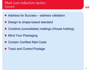 Mail cost reduction tactics General Address for Success – address validation Design to shape-based standard Combine (consolidate) mailings (House holding)  Mind Your Packaging Contain Certified Mail Costs Track and Control Postage 