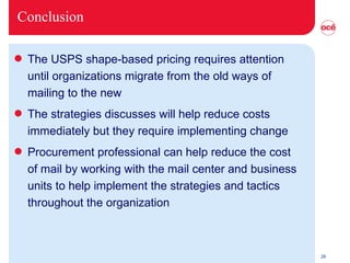 Conclusion The USPS shape-based pricing requires attention until organizations migrate from the old ways of mailing to the new  The strategies discusses will help reduce costs immediately but they require implementing change  Procurement professional can help reduce the cost of mail by working with the mail center and business units to help implement the strategies and tactics throughout the organization 