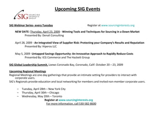 Upcoming SIG Events SIG Webinar Series- every Tuesday   Register at  www.sourcinginterests.org   NEW DATE:   Thursday, April 23, 2009  -  Winning Tools and Techniques for Sourcing in a Down Market Presented By: Denali Consulting April 28, 2009 -  An Integrated View of Supplier Risk: Protecting your Company’s Results and Reputation Presented By: Hiperos LLC May 5, 2009 - Untapped Savings Opportunity: An Innovative Approach to Rapidly Reduce Costs Presented By: ICG Commerce and The Hackett Group SIG Global Leadership Summit,   Loews Coronado Bay, Coronado, Calif. October 20 – 23, 2009  Upcoming Regional Meetings Regional Meetings are one-day gatherings that provide an intimate setting for providers to interact with corporate users. SIG's Regionals provide education and local networking for members and invited non-member corporate users. Tuesday, April 28th – New York City Thursday, April 30th – Chicago Wednesday, May 20th – Toronto    Register at  www.sourcinginterests.org   For more information, call 530-582-8600 