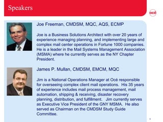 Speakers           Joe Freeman, CMDSM, MQC, AQS, ECMP Joe is a Business Solutions Architect with over 20 years of experience managing planning, and implementing large and complex mail center operations in Fortune 1000 companies. He is a leader in the Mail Systems Management Association (MSMA) where he currently serves as the NY Chapter President.              James P. Mullan, CMDSM, EMCM, MQC Jim is a National Operations Manager at Océ responsible for overseeing complex client mail operations.  His 35 years of experience includes mail process management, mail automation, shipping & receiving, disaster recovery planning, distribution, and fulfillment.   Jim currently serves as Executive Vice President of the GNY MSMA.  He also served as Chairman on the CMDSM Study Guide Committee.  