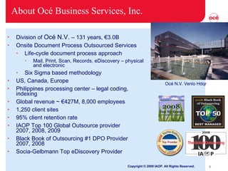 About Océ Business Services, Inc. Division of  Océ N.V.  – 131 years,  € 3.0B Onsite Document Process Outsourced Services Life-cycle document process approach Mail, Print, Scan, Records, eDiscovery – physical and electronic Six Sigma based methodology US, Canada, Europe Philippines processing center – legal coding, indexing Global revenue ~  €427M,  8,000 employees 1,250 client sites 95% client retention rate IAOP Top 100 Global Outsource provider  2007, 2008, 2009 Black Book of Outsourcing #1 DPO Provider  2007, 2008 Socia-Gelbmann Top eDiscovery Provider Copyright © 2009 IAOP. All Rights Reserved. Océ N.V. Venlo Hdqr 