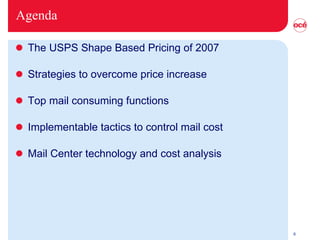 Agenda The USPS Shape Based Pricing of 2007 Strategies to overcome price increase Top mail consuming functions Implementable tactics to control mail cost Mail Center technology and cost analysis  