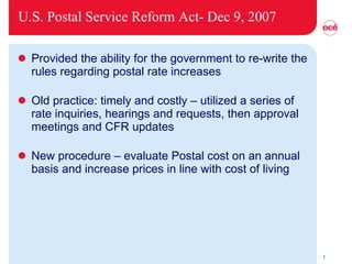 U.S. Postal Service Reform Act- Dec 9, 2007 Provided the ability for the government to re-write the rules regarding postal rate increases Old practice: timely and costly – utilized a series of rate inquiries, hearings and requests, then approval meetings and CFR updates New procedure – evaluate Postal cost on an annual basis and increase prices in line with cost of living 