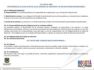 LEY 594 DE 2000
«POR MEDIO DE LA CUAL SE DICTA LA LEY GENERAL DE ARCHIVOS Y SE DICTAN OTRAS DISPOSICIONES»
ART 4° PRINCIPIOS GENERALES:
D. Responsabilidad. Los servidores públicos son responsables de la organización, uso y manejo de los documentos.
F. Administración y acceso. Es una obligación del Estado la administración de los archivos públicos y un derecho de los ciudadanos
el acceso a los mismos, salvo las excepciones que establezca la ley;
I. Función de los archivos. Los archivos en un Estado de Derecho cumplen una función probatoria, garantizadora y perpetuadora.
Art. 15. Responsabilidad especial y obligaciones de los servidores públicos.
Los servidores públicos al desvincularse de las funciones titulares, entregarán los documentos y los archivos a su cargo
debidamente inventariados, conforme a las normas y procedimientos que establezca el Archivo General de la Nación, sin que ello
implique exoneración de la responsabilidad a que haya lugar en caso de irregularidades. Art. 24. Obligatoriedad de las tablas de
Retención. “Será obligatorio para las entidades del Estado elaborar y adoptar las respectivas Tablas de Retención Documental”
Art. 24. Obligatoriedad de las tablas de retención.
Art. 26. Inventario documental
LEY 734 DE 2002 «CODIGO UNICO DISCIPLINARIO »
Art. 34. Deberes.
5. Custodiar y cuidar la documentación e información que por razón de su empleo, cargo o función conserve bajo su cuidado o a la
cual tenga acceso e impedir o evitar la sustracción, destrucción, ocultamiento o utilización indebida.
Art. 35. Prohibiciones.
13. Ocasionar daño o dar lugar a la perdida de bienes , elementos, expedientes o documentos que hayan llegado a su poder por
razón de sus funciones.
 
