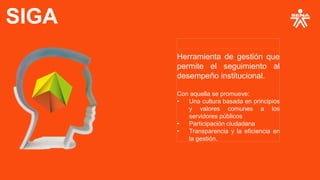 SIGA
Herramienta de gestión que
permite el seguimiento al
desempeño institucional.
Con aquella se promueve:
• Una cultura basada en principios
y valores comunes a los
servidores públicos
• Participación ciudadana
• Transparencia y la eficiencia en
la gestión.
 