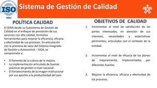 Sistema de Gestión de Calidad
POLÍTICA CALIDAD
El SENA desde su Subsistema de Gestión de
Calidad en el enfoque de prestación de sus
servicios con alta calidad, formaliza
herramientas para mejorar la eficiencia, eficacia
y efectividad de sus procesos. En articulación
con la promesa de valor del Sistema Integrado
de Gestión y Autocontrol – SIGA, se
compromete a:
• El fomento de la cultura de la mejora.
• La implementación articulada de buenas
prácticas de gestión a nivel nacional.
• El fortalecimiento de la imagen institucional
por sus aportes a la productividad del país.
1. Incrementar el nivel de satisfacción de las
partes interesadas, en atención de sus
intereses, necesidades y expectativas
pertinentes, articuladas con el contexto de la
entidad.
2. Incrementar el nivel de eficacia de los planes
de mejoramiento, implementados por
diferentes fuentes.
3. Mejorar la eficiencia, eficacia y efectividad de
los procesos.
OBJETIVOS DE CALIDAD
 
