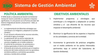 Sistema de Gestión Ambiental
1. Implementar programas y estrategias que
contribuyan a la mitigación y adaptación al cambio
climático y al uso eficiente de los recursos que
impactan el desempeño ambiental.
2. Disminuir la significancia de los aspectos e impactos
en las actividades y servicios de la entidad.
3. Incrementar la generación de prácticas amigables
con el medio ambiente en las partes interesadas
pertinentes bajo el control del Subsistema de
Gestión Ambiental.
POLÍTICA AMBIENTAL OBJETIVOS AMBIENTALES
El SENA desde su Subsistema de Gestión de Ambiental
maneja de manera sostenible sus aspectos e impactos
significativos. En articulación con la Promesa de Valor del
Sistema Integrado de Gestión y Autocontrol – SIGA, se
compromete a:
• La implementación de diferentes estrategias que
contribuyan a la mitigación y adaptación al cambio
climático.
• El uso racional y eficiente de los recursos naturales,
primando el agua y la energía.
• La optimización del uso de los materiales de
formación, empleando en lo posible bienes y
servicios amigables con el medio ambiente.
• El control de las emisiones, los vertimientos y
residuos generados al interior de la entidad.
• El fomento de la toma de conciencia por el respeto y
protección del medio ambiente entre los aprendices,
servidores públicos y contratistas que presten
servicios a nombre de la entidad.
 