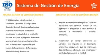 Sistema de Gestión de Energía
POLÍTICA SISTEMA DE GESTIÓN DE ENERGÍA OBJETIVOS SISTEMA DE GESTIÓN DE ENERGÍA
El SENA adoptará e implementará el
Sistema de Gestión de la Energía en la
Dirección General, Direcciones Regionales
y Centros de Formación profesional
previstos en el artículo 3 de la resolución
2473 de 2016, con el propósito de alcanzar
una mejora en el desempeño energético
para el bienestar de las personas y el
confort de los ambientes de formación,
administrativos y de servicios.
1. Mejorar el desempeño energético a través de
actividades que permitan realizar un uso
óptimo de la energía con el fin de disminuir el
consumo e incrementar la eficiencia
energética.
2. Incrementar el control operacional de
variables con impacto en el desempeño
energético, asegurando que se mantengan
bajo condiciones adecuadas para el bienestar y
confort del personal de la Entidad.
 