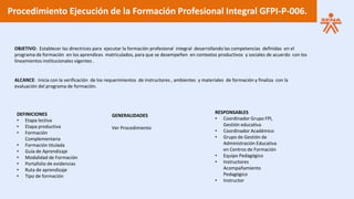 Procedimiento Ejecución de la Formación Profesional Integral GFPI-P-006.
OBJETIVO: Establecer las directrices para ejecutar la formación profesional integral desarrollando las competencias definidas en el
programa de formación en los aprendices matriculados, para que se desempeñen en contextos productivos y sociales de acuerdo con los
lineamientos institucionales vigentes .
ALCANCE: Inicia con la verificación de los requerimientos de instructores , ambientes y materiales de formación y finaliza con la
evaluación del programa de formación.
DEFINICIONES
• Etapa lectiva
• Etapa productiva
• Formación
Complementaria
• Formación titulada
• Guía de Aprendizaje
• Modalidad de Formación
• Portafolio de evidencias
• Ruta de aprendizaje
• Tipo de formación
GENERALIDADES
Ver Procedimiento
RESPONSABLES
• Coordinador Grupo FPI,
Gestión educativa
• Coordinador Académico
• Grupo de Gestión de
Administración Educativa
en Centros de Formación
• Equipo Pedagógico
• Instructores
Acompañamiento
Pedagógico
• Instructor
 