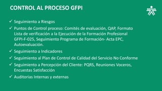 CONTROL AL PROCESO GFPI
 Seguimiento a Riesgos
 Puntos de Control proceso: Comités de evaluación, QAP, Formato
Lista de verificación a la Ejecución de la Formación Profesional
GFPI-F-025, Seguimiento Programa de Formación- Acta EPC,
Autoevaluación.
 Seguimiento a Indicadores
 Seguimiento al Plan de Control de Calidad del Servicio No Conforme
 Seguimiento a Percepción del Cliente: PQRS, Reuniones Voceros,
Encuestas Satisfacción
 Auditorias Internas y externas
 