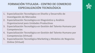 FORMACIÓN TITULADA - CENTRO DE COMERCIO
ESPECIALIZACIÓN TECNOLÓGICA
1. Especialización Tecnológica en Diseño y Desarrollo de
Investigación de Mercados
2. Especialización Tecnológica en Diagnóstico y Análisis
Organizacional para Unidades Productivas
3. Especialización Tecnológica en Gestión del Talento Humano por
Competencias
4. Especialización Tecnológica en Gestión del Talento Humano por
Competencias (Virtual)
5. Especialización Tecnológica Marketing y Modelos de Negocios
Online (Virtual)
 