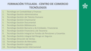FORMACIÓN TITULADA - CENTRO DE COMERCIO
TECNÓLOGOS
1. Tecnólogo en Contabilidad y Finanzas
2. Tecnólogo Gestión Administrativa
3. Tecnólogo Gestión del Talento Humano
4. Tecnólogo Gestión Empresarial
5. Tecnólogo Gestión Documental
6. Tecnólogo Gestión Bibliotecaria
7. Tecnólogo Gestión Bancaria y de Entidades Financieras
8. Tecnólogo Gestión Financiera y de Tesorería
9. Tecnólogo Gestión Integral en Fondos de Pensiones y Cesantías
10. Tecnólogo Gestión integral del Riesgo en Seguros
11. Tecnólogo Dirección de Ventas
12. Tecnólogo Gestión de Mercados
13. Tecnólogo Gestión Logística
14. Tecnólogo Negociación Internacional
 