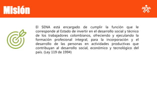 El SENA está encargado de cumplir la función que le
corresponde al Estado de invertir en el desarrollo social y técnico
de los trabajadores colombianos, ofreciendo y ejecutando la
formación profesional integral, para la incorporación y el
desarrollo de las personas en actividades productivas que
contribuyan al desarrollo social, económico y tecnológico del
país. (Ley 119 de 1994)
Misión
 