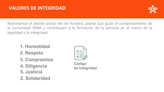 VALORES DE INTEGRIDAD
Representan el debido actuar del ser humano, pilares que guían el comportamiento de
la comunidad SENA y contribuyen a la formación de la persona en el marco de la
legalidad y la integridad.
1. Honestidad
2. Respeto
3. Compromiso
4. Diligencia
5. Justicia
2. Solidaridad
Código
de Integridad
 