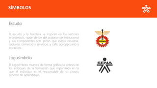 SÍMBOLOS
Escudo
El escudo y la bandera se inspiran en los sectores
económicos, razón de ser del accionar de institucional
y sus componentes son: piñón que evoca industria;
caduceo, comercio y servicios, y café, agropecuario y
extractivo.
Logosímbolo
El logosímbolo muestra de forma gráfica la síntesis de
los enfoques de la formación que impartimos en la
que el individuo es el responsable de su propio
proceso de aprendizaje.
 