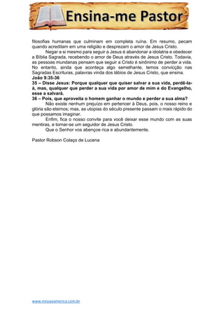 www.missaoamerica.com.br
filosofias humanas que culminam em completa ruína. Em resumo, pecam
quando acreditam em uma religião e desprezam o amor de Jesus Cristo.
Negar a si mesmo para seguir a Jesus é abandonar a idolatria e obedecer
a Bíblia Sagrada, recebendo o amor de Deus através de Jesus Cristo. Todavia,
as pessoas mundanas pensam que seguir a Cristo é sinônimo de perder a vida.
No entanto, ainda que aconteça algo semelhante, temos convicção nas
Sagradas Escrituras, palavras vinda dos lábios de Jesus Cristo, que ensina.
João 9:35-36
35 – Disse Jesus: Porque qualquer que quiser salvar a sua vida, perdê-la-
á, mas, qualquer que perder a sua vida por amor de mim e do Evangelho,
esse a salvará.
36 – Pois, que aproveita o homem ganhar o mundo e perder a sua alma?
Não existe nenhum prejuízo em pertencer à Deus, pois, o nosso reino e
glória são eternos; mas, as utopias do século presente passam o mais rápido do
que possamos imaginar.
Enfim, fica o nosso convite para você deixar esse mundo com as suas
mentiras, e tornar-se um seguidor de Jesus Cristo.
Que o Senhor vos abençoe rica e abundantemente.
Pastor Robson Colaço de Lucena
 