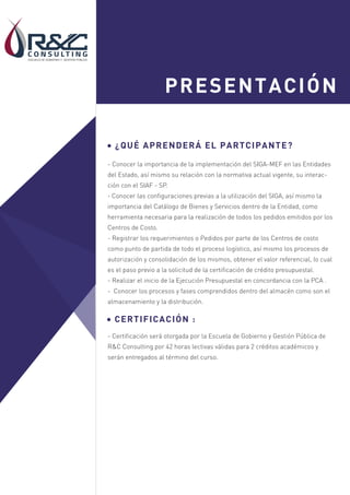 Sesión 1
Sesión 2
PRESENTACIÓN
¿QUÉ APRENDERÁ EL PARTCIPANTE?
- Conocer la importancia de la implementación del SIGA-MEF en las Entidades
del Estado, así mismo su relación con la normativa actual vigente, su interac-
ción con el SIAF - SP.
- Conocer las configuraciones previas a la utilización del SIGA, así mismo la
importancia del Catálogo de Bienes y Servicios dentro de la Entidad, como
herramienta necesaria para la realización de todos los pedidos emitidos por los
Centros de Costo.
- Registrar los requerimientos o Pedidos por parte de los Centros de costo
como punto de partida de todo el proceso logístico, así mismo los procesos de
autorización y consolidación de los mismos, obtener el valor referencial, lo cual
es el paso previo a la solicitud de la certificación de crédito presupuestal.
- Realizar el inicio de la Ejecución Presupuestal en concordancia con la PCA .
- Conocer los procesos y fases comprendidos dentro del almacén como son el
almacenamiento y la distribución.
CERTIFICACIÓN :
- Certificación será otorgada por la Escuela de Gobierno y Gestión Pública de
R&C Consulting por 42 horas lectivas válidas para 2 créditos académicos y
serán entregados al término del curso.
 