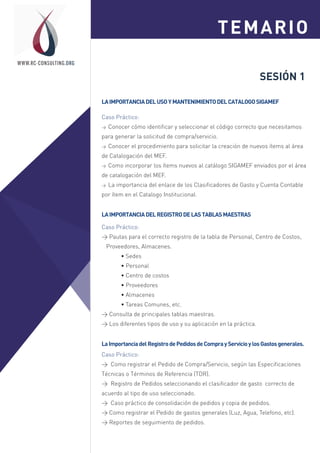 SESIÓN 1
LAIMPORTANCIADELUSOYMANTENIMIENTODELCATALOGOSIGAMEF
Caso Práctico:
> Conocer cómo identificar y seleccionar el código correcto que necesitamos
para generar la solicitud de compra/servicio.
> Conocer el procedimiento para solicitar la creación de nuevos ítems al área
de Catalogación del MEF.
> Como incorporar los ítems nuevos al catálogo SIGAMEF enviados por el área
de catalogación del MEF.
> La importancia del enlace de los Clasificadores de Gasto y Cuenta Contable
por ítem en el Catalogo Institucional.
Caso Práctico:
> Pautas para el correcto registro de la tabla de Personal, Centro de Costos,
Proveedores, Almacenes.
• Sedes
• Personal
• Centro de costos
• Proveedores
• Almacenes
• Tareas Comunes, etc.
> Consulta de principales tablas maestras.
> Los diferentes tipos de uso y su aplicación en la práctica.
LAIMPORTANCIADELREGISTRODELASTABLASMAESTRAS
TEMARIOSesión 1
Sesión 2
WWW.RC-CONSULTING.ORG
LaImportanciadelRegistrodePedidosdeComprayServicioylosGastosgenerales.
Caso Práctico:
> Como registrar el Pedido de Compra/Servicio, según las Especificaciones
Técnicas o Términos de Referencia (TDR).
> Registro de Pedidos seleccionando el clasificador de gasto correcto de
acuerdo al tipo de uso seleccionado.
> Caso práctico de consolidación de pedidos y copia de pedidos.
> Como registrar el Pedido de gastos generales (Luz, Agua, Telefono, etc).
> Reportes de seguimiento de pedidos.
 