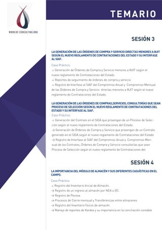SESIÓN 3
LAGENERACIÓNDELASÓRDENESDECOMPRAYSERVICIODIRECTASMENORESA8UIT
SEGÚNELNUEVOREGLAMENTODECONTRATACIONESDELESTADOYSUINTERFASE
ALSIAF.
Caso Práctico:
> Generación de Órdenes de Compra y Servicio menores a 8UIT según el
nuevo reglamento de Contrataciones del Estado.
> Reportes de seguimiento de órdenes de compra y servicio.
> Registro de Interfase al SIAF del Compromiso Anual y Compromiso Mensual
de las Órdenes de Compra y Servicio directas menores a 8UIT según el nuevo
reglamento de Contrataciones del Estado.
TEMARIOSesión 1
Sesión 2
WWW.RC-CONSULTING.ORG
LAGENERACIÓNDELASÓRDENESDECOMPRAS,SERVICIOS,CONSULTORÍASQUESEAN
PROCESODESELECCIÓNSEGÚNELNUEVOREGLAMENTODECONTRATACIONESDEL
ESTADOYSUINTERFASEALSIAF.
Caso Práctico:
> Generación del Contrato en el SIGA que provengan de un Proceso de Selec-
ción según el nuevo reglamento de Contrataciones del Estado.
> Generación de Órdenes de Compra y Servicio que provengan de un Contrato
generado en el SIGA según el nuevo reglamento de Contrataciones del Estado
> Registro de Interfase al SIAF del Compromiso Anual y Compromiso Men-
sual de los Contratos, Órdenes de Compra y Servicio consultorías que sean
Proceso de Selección según el nuevo reglamento de Contrataciones del
SESIÓN 4
LAIMPORTANCIADELMÓDULODEALMACÉNYSUSDIFERENTESCASUÍSTICASENEL
CAMPO.
Caso Práctico:
> Registro del Inventario Inicial de Almacén.
> Registro de un ingreso al almacén por NEA u OC.
> Registro de Pecosa.
> Procesos de Cierre mensual y Transferencias entre almacenes
> Registro del Inventario físicos de almacén.
> Manejo de reportes de Kardex y su importancia en la conciliación contable
 