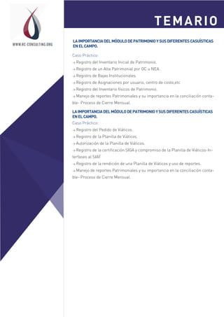 Sesión 1
Sesión 2
WWW.RC-CONSULTING.ORG
Caso Práctico:
> Registro del Inventario Inicial de Patrimonio.
> Registro de un Alta Patrimonial por OC u NEA.
> Registro de Bajas Institucionales.
> Registro de Asignaciones por usuario, centro de costo,etc
> Registro del Inventario físicos de Patrimonio.
> Manejo de reportes Patrimoniales y su importancia en la conciliación conta-
ble- Proceso de Cierre Mensual.
LAIMPORTANCIADELMÓDULODEPATRIMONIOYSUSDIFERENTESCASUÍSTICAS
ENELCAMPO.
TEMARIO
LAIMPORTANCIADELMÓDULODEPATRIMONIOYSUSDIFERENTESCASUÍSTICAS
ENELCAMPO.
Caso Práctico:
> Registro del Pedido de Viáticos.
> Registro de la Planilla de Viáticos.
> Autorización de la Planilla de Viáticos.
> Registro de la certificación SIGA y compromiso de la Planilla de Viáticos-In-
terfases al SIAF
> Registro de la rendición de una Planilla de Viáticos y uso de reportes.
> Manejo de reportes Patrimoniales y su importancia en la conciliación conta-
ble- Proceso de Cierre Mensual.
 