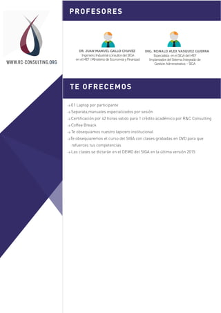 > 01 Laptop por participante
> Separata,manuales especializados por sesión
> Certificación por 42 horas valido para 1 crédito académico por R&C Consulting
> Coffee Breack
> Te obsequiamos nuestro lapicero institucional
>Te obsequiaremos el curso del SIGA con clases grabadas en DVD para que
refuerces tus competencias
> Las clases se dictarán en el DEMO del SIGA en la última versión 2015
TE OFRECEMOS
PROFESORES
Sesión 1
WWW.RC-CONSULTING.ORG
DR. JUAN MANUEL GALLO CHAVEZ
Ingeniero Industrial consultor del SIGA
en el MEF ( MInisterio de Economía y Finanzas)
ING. RONALD ALEX VASQUEZ GUERRA
Especialista en el SIGA del MEF
Implantador del Sistema Integrado de
Gestión Administrativa – SIGA
 