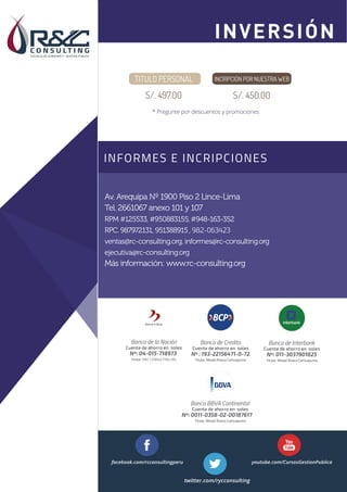 INFORMES E INCRIPCIONES
Sesión 1
Sesión 2
Av. Arequipa Nº 1900 Piso 2 Lince-Lima
Tel. 2661067 anexo 101 y 107
RPM #125533, #950883155,#948-163-352
RPC. 987972131, 951388915, 982-063423
ventas@rc-consulting.org, informes@rc-consulting.org
ejecutiva@rc-consulting.org
Más información: www.rc-consulting.org
Nº : 193-22156471-0-72
Titular: Misael Rivera Carhuapuma
Banco de Credito
Cuenta de ahorro en soles
Nº: 011-3037901825
Titular: Misael Rivera Carhuapuma
Banco de Interbank
Cuenta de ahorro en soles
Nº: 04-015-718973
Titular: R&C CONSULTING SRL
Banco de la Nación
Cuenta de ahorro en soles
facebook.com/rcconsultingperu youtube.com/CursosGestionPublica
twitter.com/rycconsulting
Banco BBVA Continental
Nº: 0011-0358-02-00187617
Titular: Misael Rivera Carhuapuma
Cuenta de ahorro en soles
TITULO PERSONAL
S/. 497.00
INCRIPCIÓN POR NUESTRA WEB
S/. 450.00
* Pregunte por descuentos y promociones
INVERSIÓN
 