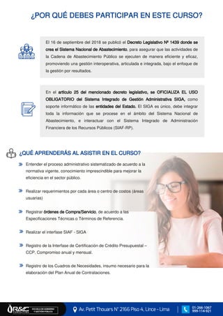 ¿POR QUÉ DEBES PARTICIPAR EN ESTE CURSO?
El 16 de septiembre del 2018 se publicó el Decreto Legislativo Nº 1439 donde se
crea el Sistema Nacional de Abastecimiento, para asegurar que las actividades de
la Cadena de Abastecimiento Público se ejecuten de manera eficiente y eficaz,
promoviendo una gestión interoperativa, articulada e integrada, bajo el enfoque de
la gestión por resultados.
En el artículo 25 del mencionado decreto legislativo, se OFICIALIZA EL USO
OBLIGATORIO del Sistema Integrado de Gestión Administrativa SIGA, como
soporte informático de las entidades del Estado. El SIGA es único, debe integrar
toda la información que se procese en el ámbito del Sistema Nacional de
Abastecimiento, e interactuar con el Sistema Integrado de Administración
Financiera de los Recursos Públicos (SIAF-RP).
Av. Petit Thouars N° 2166 Piso 4, Lince - Lima
ESCUELA DE GOBIERNO Y GESTIÓN PÚBLICA
01-266-1067
999-114-921
Entender el proceso administrativo sistematizado de acuerdo a la
normativa vigente, conocimiento imprescindible para mejorar la
eficiencia en el sector público.
Realizar requerimientos por cada área o centro de costos (áreas
usuarias)
Registrar órdenes de Compra/Servicio, de acuerdo a las
Especificaciones Técnicas o Términos de Referencia.
Realizar el interfase SIAF - SIGA
Registro de la Interfase de Certificación de Crédito Presupuestal –
CCP, Compromiso anual y mensual.
Registro de los Cuadros de Necesidades, insumo necesario para la
elaboración del Plan Anual de Contrataciones.
¿QUÉ APRENDERÁS AL ASISTIR EN EL CURSO?
 